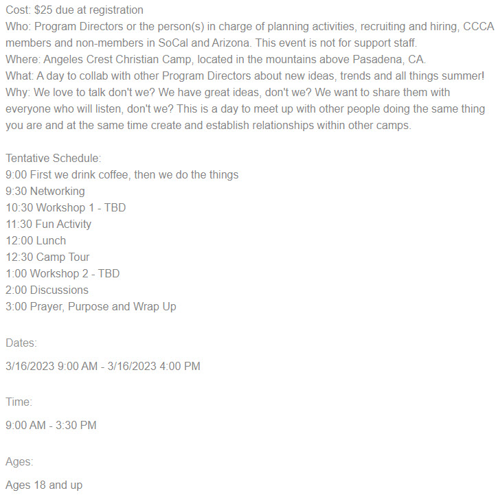 Event Information and Registration Link: Cost: $25 due at registration
Who: Program Directors or the person(s) in charge of planning activities, recruiting and hiring, CCCA members and non-members in SoCal and Arizona. This event is not for support staff.
Where: Angeles Crest Christian Camp, located in the mountains above Pasadena, CA.
What: A day to collab with other Program Directors about new ideas, trends and all things summer!
Why: We love to talk don't we? We have great ideas, don't we? We want to share them with everyone who will listen, don't we? This is a day to meet up with other people doing the same thing you are and at the same time create and establish relationships within other camps.
Tentative Schedule:
9:00 First we drink coffee, then we do the things
9:30 Networking
10:30 Workshop 1 - TBD
11:30 Fun Activity
12:00 Lunch
12:30 Camp Tour
1:00 Workshop 2 - TBD
2:00 Discussions
3:00 Prayer, Purpose and Wrap Up
Dates:
3/16/2023 9:00 AM - 3/16/2023 4:00 PM
Time:
9:00 AM - 3:30 PM